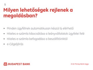 5

Milyen lehetőségek rejlenek a
megoldásban?

• Minden ügyfélnek automatikusan készül & elérhető
• Hiteles e-számla kibocsátása a leányvállalatok ügyfelei felé
• Hiteles e-számla befogadása a beszállítóinktól
• e-Cégeljárás




                                                   A GE Money Bank tagja
 