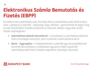 6

Elektronikus Számla Bemutatás és
Fizetés (EBPP)
Az elektronikus számlázás azon formája ahol a számlakibocsátó elektronikus
úton juttatja el a számlát – lakossági vagy vállalati - partnerének és kapja meg
annak ellenértékét. (Fizetés történhet az Internet, telefon vagy akár mobil
fizetés segítségével.)
    • Számlakibocsátónál közvetlenül – A kötelezett a számlakibocsátónak
      fizet a honlapján keresztül, ahol a számla is bemutatásra kerül.
    • Bank – Aggregátor – A kötelezettnek a számlák egy konszolidátornál
      kerülnek bemutatásra, a kötelezett egyszerre több regisztrált
      számlakibocsátó felé is fizetést teljesíthet a bankján keresztül.




                                                              A GE Money Bank tagja
 