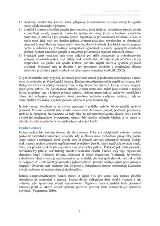 Kamila Kohoutková, učo 396621
                                                   Pedagogická fakulta Masarykovy univerzity v Brně

1) Struktury mozkového kmene, které přispívají k základnímu rozlišení různých signálů
   podle jejich emočního významu.
2) Limbický systém a bazální ganglia jsou systémy, které dodávají emočnímu signálu obsah
   a umožňují na něj reagovat. Limbický systém ovlivňuje řízení a kontrolu emočního
   prožívání, je důležitý i pro emoční paměť. Uplatňuje se při hodnocení informací z okolí a
   podle toho, jaký mají pro daného jedince význam (zda jsou považovány za ohrožující,
   příjemné či neutrální), navozuje pocity strachu, zlosti či pohody. Limbický systém reaguje
   rychle a automaticky. Umožňuje interpretaci vzpomínek a s nimi spojených emočních
   zážitků. Systém bazálních ganglií se uplatňuje při expresi a regulaci emočních funkcí.
3) Projekční části mozkové kůry jsou důležité pro další zpracování a vyhodnocování
   významu emočních reakcí, např. náhlý zvuk vyvolá úlek, ale když se přesvědčíme, že jej
   nezpůsobilo nic jiného než spadlá krabice, původní napětí zmizí a vystřídá jej pocit
   uvolnění. Mozkové kůra je důležitá i pro posouzení etického a estetického obsahu
   emočních prožitků a jejich vztahu k sociokulturním normám (Koukolík, 2002).

Z výše uvedeného tedy vyplývá, že proces prožívání emocí je podmíněn neurologicky a tudíž
vede i k projevům po fyziologické stránce. Konkrétním případem může například situace, kdy
sledujeme v televizi nějaký napínavý film, nelépe horor. Ve chvílích, kdy je situace napjatá,
pociťujeme úzkost. Po fyziologické stránce je nám tento stav znám jako svírání v krajině
břišní, zrychlený tep, v krajním případě dušnost. Dalším typem úzkosti může být například i
tréma před veřejným vystoupením, ústní zkouškou, setkáním s nějakou osobou,… kdy se
může přidat i třes rukou, zvýšené pocení, zabarvení pleti, koktání atp.
Je tedy nutné, abychom se se svými emocemi v průběhu našeho života naučili správně
pracovat. Musíme se naučit naše vlastní emoce umět definovat, popsat, pochopit, přijmout a
správně je zpracovat. Ne nadarmo se tedy říká, že ani superinteligentní člověk, tedy člověk
s vysokým inteligenčním kvocientem, nemusí být okolím přijímán kladně, a to právě z
důvodu, že jeho emoční kvocient nedosahuje takových kvalit.

Funkce emocí
Emoce mohou být dobrým sluhou, ale zlým pánem. Díky své subjektivitě vnímání mohou
posloužit například v krizových situacích, kdy se člověk musí rozhodnout právě díky pocitu
(např. strach z nebezpečí, který vyvolá útěk či způsobí aktivaci obranných reflexů). Někdy
však naopak mohou způsobit nepříjemnosti (vznětlivý člověk, který nedokáže ovládat vztek,
hněv, pak působí na okolí jako agresivní a nezvladatelný jedinec. Podobně pak může působit i
neovladatelný pláč či nezvládnutý smích v nevhodné chvíli). Emoce tedy mají regulativní
charakter, který ovlivňuje aktivitu, stimulaci či útlum organismu. V případě, že osobité
vyhodnocení dané situace je nejednoznačné, je následek chování spíše destruktivní. Jak uvádí
dr. Vágnerová: „Lidé touží po jasnosti a jednoznačnosti, protože posiluje jejich pocit jistoty a
bezpečí.“ Závěrem tedy můžeme říci, že jasné a jednoznačné emoce napomáhají kladnému
vývoji osobnosti od raného věku až do dospělosti.
Jednou z nepostradatelných funkcí emocí je jejich vliv při učení, kdy mohou působit
stimulačně až motivačně a naopak. Emoce dávají veškerému dění nějaký význam a tak
ovlivňují jeho zpracování, včetně zapamatování. Negativní emoční prožitek bude posilovat
tendenci příště se takové situaci vyhnout, pozitivní prožitek bude stimulovat její opětovné
vyvolání. (Vágnerová, 2010).




                                               2
 