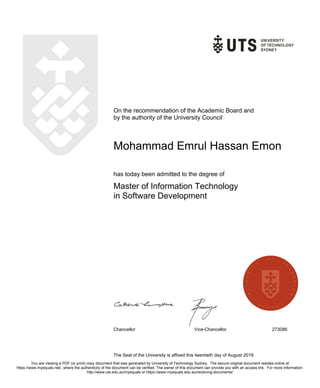 On the recommendation of the Academic Board and
by the authority of the University Council
Mohammad Emrul Hassan Emon
has today been admitted to the degree of
Master of Information Technology
in Software Development
Chancellor Vice-Chancellor 273086
The Seal of the University is affixed this twentieth day of August 2019
You are viewing a PDF (or print) copy document that was generated by University of Technology Sydney. The secure original document resides online at
https://www.myequals.net/, where the authenticity of the document can be verified. The owner of this document can provide you with an access link. For more information:
http://www.uts.edu.au/myequals or https://www.myequals.edu.au/receiving-documents/
 