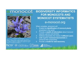 BIODIVERSITY INFORMATICS
                                                                               FOR MONOCOTS AND
                                                                             MONOCOT SYSTEMATISTS
                                                                                        e-monocot.org
                                                                            When complete, emonocot will:
                                                                            1. Enable the identification of monocot plants
                                                                               anywhere in the world
                                                                            2. Provide a wealth of information about monocot
                                                                               species, genera and families
                                                                            3. Address separately the needs of different users
                 Iris reticulata. Photo Mehdi Zarrei                        4. Link together monocot taxonomists to
Wilkin, P., Baker, E., Barker, A., Bone, R., Baker, W.J., Clark, B.,           enhance their productivity
Gardiner, L., Godfray, H.C.J,, Haigh, A, Kelly, J., Kitching, I.J., Mayo,
S.J., Phillips, S., Scoble, M.J., Simpson, D.A., Smith, V.S., Trias, A.     5. Provide a model for web taxonomy
Villalba, S., Vorontsova, M. & Weber, O.
 