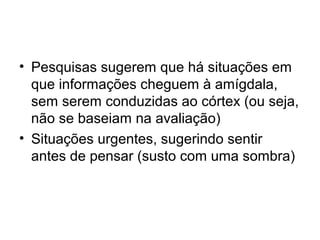 • Pesquisas sugerem que há situações em
  que informações cheguem à amígdala,
  sem serem conduzidas ao córtex (ou seja,
  não se baseiam na avaliação)
• Situações urgentes, sugerindo sentir
  antes de pensar (susto com uma sombra)
 