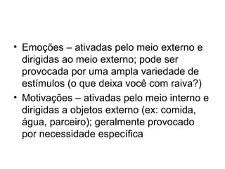 • Emoções – ativadas pelo meio externo e
  dirigidas ao meio externo; pode ser
  provocada por uma ampla variedade de
  estímulos (o que deixa você com raiva?)
• Motivações – ativadas pelo meio interno e
  dirigidas a objetos externo (ex: comida,
  água, parceiro); geralmente provocado
  por necessidade específica
 