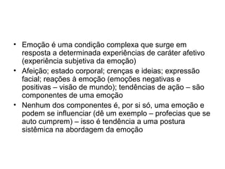 • Emoção é uma condição complexa que surge em
  resposta a determinada experiências de caráter afetivo
  (experiência subjetiva da emoção)
• Afeição; estado corporal; crenças e ideias; expressão
  facial; reações à emoção (emoções negativas e
  positivas – visão de mundo); tendências de ação – são
  componentes de uma emoção
• Nenhum dos componentes é, por si só, uma emoção e
  podem se influenciar (dê um exemplo – profecias que se
  auto cumprem) – isso é tendência a uma postura
  sistêmica na abordagem da emoção
 