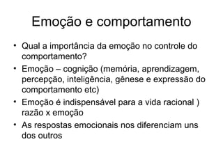 Emoção e comportamento
• Qual a importância da emoção no controle do
  comportamento?
• Emoção – cognição (memória, aprendizagem,
  percepção, inteligência, gênese e expressão do
  comportamento etc)
• Emoção é indispensável para a vida racional )
  razão x emoção
• As respostas emocionais nos diferenciam uns
  dos outros
 