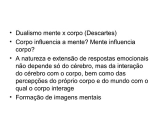 • Dualismo mente x corpo (Descartes)
• Corpo influencia a mente? Mente influencia
  corpo?
• A natureza e extensão de respostas emocionais
  não depende só do cérebro, mas da interação
  do cérebro com o corpo, bem como das
  percepções do próprio corpo e do mundo com o
  qual o corpo interage
• Formação de imagens mentais
 