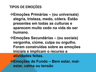 TIPOS DE EMOÇÕES
Emoções Primárias – (ou universais)
alegria, tristeza, medo, cólera. Estão
presentes em todas as culturas e
aparecem muito cedo na vida do ser
humano.
Emoções Secundárias – (ou sociais)
vergonha, ciúme, culpa ou orgulho.
Foram construídas sobre as emoções
iniciais e implicam o recurso a
atividades feitas.
Emoções de Fundo – Bem estar, mal-
estar, calma ou tensão
 