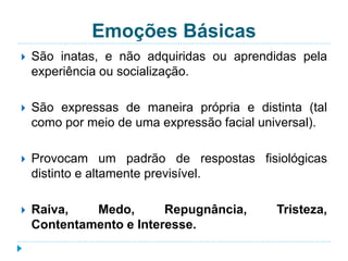 Emoções Básicas 
 São inatas, e não adquiridas ou aprendidas pela 
experiência ou socialização. 
 São expressas de maneira própria e distinta (tal 
como por meio de uma expressão facial universal). 
 Provocam um padrão de respostas fisiológicas 
distinto e altamente previsível. 
 Raiva, Medo, Repugnância, Tristeza, 
Contentamento e Interesse. 
 