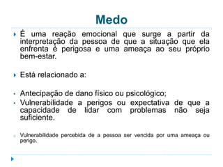 Medo 
 É uma reação emocional que surge a partir da 
interpretação da pessoa de que a situação que ela 
enfrenta é perigosa e uma ameaça ao seu próprio 
bem-estar. 
 Está relacionado a: 
• Antecipação de dano físico ou psicológico; 
• Vulnerabilidade a perigos ou expectativa de que a 
capacidade de lidar com problemas não seja 
suficiente. 
o Vulnerabilidade percebida de a pessoa ser vencida por uma ameaça ou 
perigo. 
 