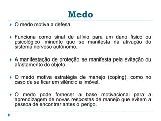 Medo 
 O medo motiva a defesa. 
 Funciona como sinal de alívio para um dano físico ou 
psicológico iminente que se manifesta na ativação do 
sistema nervoso autônomo. 
 A manifestação de proteção se manifesta pela evitação ou 
afastamento do objeto. 
 O medo motiva estratégia de manejo (coping), como no 
caso de se ficar em silêncio e imóvel. 
 O medo pode fornecer a base motivacional para a 
aprendizagem de novas respostas de manejo que evitem a 
pessoa de encontrar antes o perigo. 
 