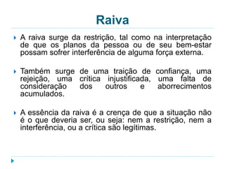 Raiva 
 A raiva surge da restrição, tal como na interpretação 
de que os planos da pessoa ou de seu bem-estar 
possam sofrer interferência de alguma força externa. 
 Também surge de uma traição de confiança, uma 
rejeição, uma crítica injustificada, uma falta de 
consideração dos outros e aborrecimentos 
acumulados. 
 A essência da raiva é a crença de que a situação não 
é o que deveria ser, ou seja: nem a restrição, nem a 
interferência, ou a crítica são legítimas. 
 