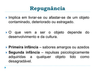Repugnância 
 Implica em livrar-se ou afastar-se de um objeto 
contaminado, deteriorado ou estragado. 
 O que vem a ser o objeto depende do 
desenvolvimento e da cultura. 
 Primeira infância – sabores amargos ou azedos 
 Segunda infância – repulsas psicologicamente 
adquiridas a qualquer objeto tido como 
desagradável. 
 
