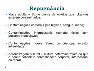 Repugnância 
 Idade adulta – Surge diante de objetos que julgamos 
estarem contaminados. 
 Contaminações corporais (má higiene, sangue, morte) 
 Contaminações interpessoais (contato físico com 
pessoas indesejáveis) 
 Contaminações morais (abuso de crianças, incesto, 
infidelidade) 
 Aprendizagem cultural – cultura determina muito do que 
o adulto considera contaminação corporal, interpessoal 
ou moral. 
 
