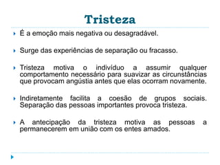 Tristeza 
 É a emoção mais negativa ou desagradável. 
 Surge das experiências de separação ou fracasso. 
 Tristeza motiva o indivíduo a assumir qualquer 
comportamento necessário para suavizar as circunstâncias 
que provocam angústia antes que elas ocorram novamente. 
 Indiretamente facilita a coesão de grupos sociais. 
Separação das pessoas importantes provoca tristeza. 
 A antecipação da tristeza motiva as pessoas a 
permanecerem em união com os entes amados. 
 