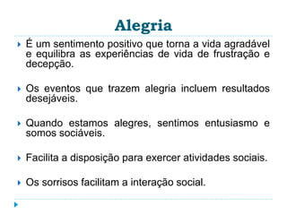 Alegria 
 É um sentimento positivo que torna a vida agradável 
e equilibra as experiências de vida de frustração e 
decepção. 
 Os eventos que trazem alegria incluem resultados 
desejáveis. 
 Quando estamos alegres, sentimos entusiasmo e 
somos sociáveis. 
 Facilita a disposição para exercer atividades sociais. 
 Os sorrisos facilitam a interação social. 
 