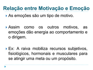 Relação entre Motivação e Emoção 
 As emoções são um tipo de motivo. 
 Assim como os outros motivos, as 
emoções dão energia ao comportamento e 
o dirigem. 
 Ex: A raiva mobiliza recursos subjetivos, 
fisiológicos, hormonais e musculares para 
se atingir uma meta ou um propósito. 
 