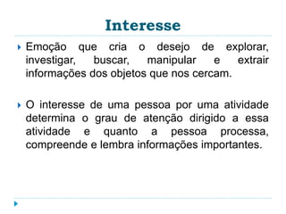 Interesse 
 Emoção que cria o desejo de explorar, 
investigar, buscar, manipular e extrair 
informações dos objetos que nos cercam. 
 O interesse de uma pessoa por uma atividade 
determina o grau de atenção dirigido a essa 
atividade e quanto a pessoa processa, 
compreende e lembra informações importantes. 
 