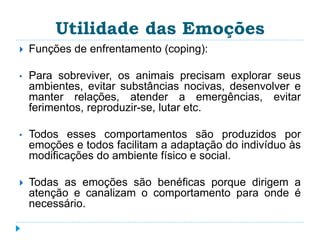Utilidade das Emoções 
 Funções de enfrentamento (coping): 
• Para sobreviver, os animais precisam explorar seus 
ambientes, evitar substâncias nocivas, desenvolver e 
manter relações, atender a emergências, evitar 
ferimentos, reproduzir-se, lutar etc. 
• Todos esses comportamentos são produzidos por 
emoções e todos facilitam a adaptação do indivíduo às 
modificações do ambiente físico e social. 
 Todas as emoções são benéficas porque dirigem a 
atenção e canalizam o comportamento para onde é 
necessário. 
 