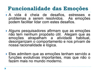 Funcionalidade das Emoções 
 A vida é cheia de desafios, estresses e 
problemas a serem resolvidos. As emoções 
podem facilitar lidar com estes desafios. 
 Alguns pesquisadores afirmam que as emoções 
não tem nenhum propósito útil. Alegam que as 
emoções atrapalham a atividade habitual, 
desorganizam o comportamento e nos privam de 
nossa racionalidade e lógica. 
 Eles admitem que as emoções tenham servido a 
funções evolutivas importantes, mas que não o 
fazem mais no mundo moderno. 
 