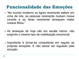 Funcionalidade das Emoções 
 “No mundo moderno os tigres raramente saltam em 
cima de nós, as pessoas raramente roubam nossa 
comida e as feras raramente ameaçam matar 
nossos filhos.” 
 As ameaças de hoje são em escala menor, não 
exigindo o mesmo tipo de mobilização emocional. 
 Importante é tornar-se competente em regular as 
próprias emoções. E não deixar ser regulado pela 
emoção. 
 