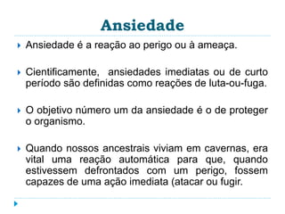 Ansiedade 
 Ansiedade é a reação ao perigo ou à ameaça. 
 Cientificamente, ansiedades imediatas ou de curto 
período são definidas como reações de luta-ou-fuga. 
 O objetivo número um da ansiedade é o de proteger 
o organismo. 
 Quando nossos ancestrais viviam em cavernas, era 
vital uma reação automática para que, quando 
estivessem defrontados com um perigo, fossem 
capazes de uma ação imediata (atacar ou fugir. 
 