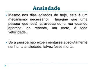 Ansiedade 
 Mesmo nos dias agitados de hoje, este é um 
mecanismo necessário. Imagine que uma 
pessoa que está atravessando a rua quando 
aparece, de repente, um carro, à toda 
velocidade. 
 Se a pessoa não experimentasse absolutamente 
nenhuma ansiedade, talvez fosse morta. 
 