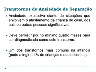Transtornos de Ansiedade de Separação 
 Ansiedade excessiva diante de situações que 
envolvem o afastamento da criança de casa, dos 
pais ou outras pessoas significativas. 
 Deve persistir por no mínimo quatro meses para 
ser diagnosticada como este transtorno. 
 Um dos transtornos mais comuns na infância 
(pode atingir a 4% de crianças e adolescentes). 
 