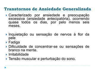 Transtornos de Ansiedade Generalizada 
 Caracterizado por ansiedade e preocupação 
excessiva (ansiedade antecipatória), ocorrendo 
quase todos os dias, por pelo menos seis 
meses. 
 Inquietação ou sensação de nervos à flor da 
pele 
 Fadiga 
 Dificuldade de concentrar-se ou sensações de 
branco na mente. 
 Irritabilidade 
 Tensão muscular e perturbação do sono. 
 