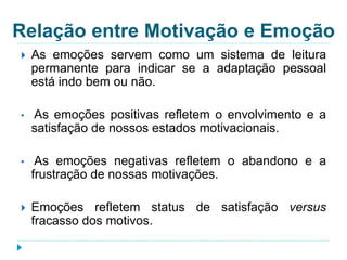 Relação entre Motivação e Emoção 
 As emoções servem como um sistema de leitura 
permanente para indicar se a adaptação pessoal 
está indo bem ou não. 
• As emoções positivas refletem o envolvimento e a 
satisfação de nossos estados motivacionais. 
• As emoções negativas refletem o abandono e a 
frustração de nossas motivações. 
 Emoções refletem status de satisfação versus 
fracasso dos motivos. 
 