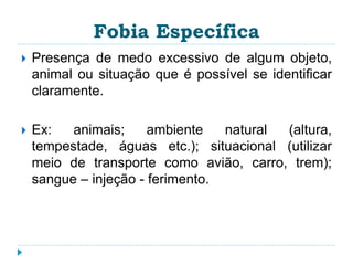 Fobia Específica 
 Presença de medo excessivo de algum objeto, 
animal ou situação que é possível se identificar 
claramente. 
 Ex: animais; ambiente natural (altura, 
tempestade, águas etc.); situacional (utilizar 
meio de transporte como avião, carro, trem); 
sangue – injeção - ferimento. 
 