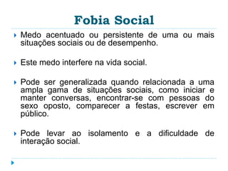 Fobia Social 
 Medo acentuado ou persistente de uma ou mais 
situações sociais ou de desempenho. 
 Este medo interfere na vida social. 
 Pode ser generalizada quando relacionada a uma 
ampla gama de situações sociais, como iniciar e 
manter conversas, encontrar-se com pessoas do 
sexo oposto, comparecer a festas, escrever em 
público. 
 Pode levar ao isolamento e a dificuldade de 
interação social. 
 