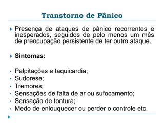 Transtorno de Pânico 
 Presença de ataques de pânico recorrentes e 
inesperados, seguidos de pelo menos um mês 
de preocupação persistente de ter outro ataque. 
 Sintomas: 
• Palpitações e taquicardia; 
• Sudorese; 
• Tremores; 
• Sensações de falta de ar ou sufocamento; 
• Sensação de tontura; 
• Medo de enlouquecer ou perder o controle etc. 
 