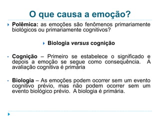 O que causa a emoção? 
 Polêmica: as emoções são fenômenos primariamente 
biológicos ou primariamente cognitivos? 
 Biologia versus cognição 
• Cognição – Primeiro se estabelece o significado e 
depois a emoção se segue como consequência. A 
avaliação cognitiva é primária 
• Biologia – As emoções podem ocorrer sem um evento 
cognitivo prévio, mas não podem ocorrer sem um 
evento biológico prévio. A biologia é primária. 
 