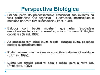 Perspectiva Biológica 
 Grande parte do processamento emocional dos eventos da 
vida permanece não cognitiva – automática, inconsciente e 
mediada por estrutura subcorticais (Izard, 1989). 
 Estudos com bebês mostram que eles respondem 
emocionalmente a certos eventos, apesar de suas limitações 
cognitivas (Izard, 1989). 
 As emoções tem início muito rápido, duração curta, podendo 
ocorrer automaticamente. 
 Podem ocorrer mesmo sem ter consciência da emocionalidade 
(Elkman, 1992). 
 Existe um circuito cerebral para o medo, para a raiva etc. 
(Panksepp, 1982). 
 