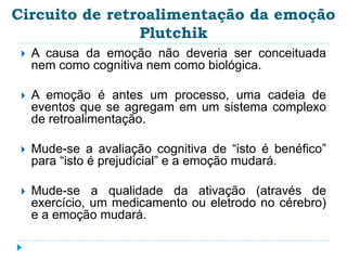 Circuito de retroalimentação da emoção 
Plutchik 
 A causa da emoção não deveria ser conceituada 
nem como cognitiva nem como biológica. 
 A emoção é antes um processo, uma cadeia de 
eventos que se agregam em um sistema complexo 
de retroalimentação. 
 Mude-se a avaliação cognitiva de “isto é benéfico” 
para “isto é prejudicial” e a emoção mudará. 
 Mude-se a qualidade da ativação (através de 
exercício, um medicamento ou eletrodo no cérebro) 
e a emoção mudará. 
 