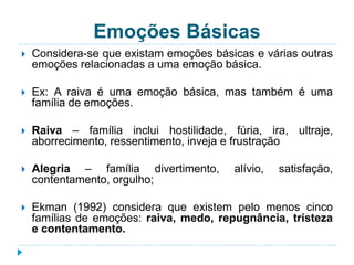 Emoções Básicas 
 Considera-se que existam emoções básicas e várias outras 
emoções relacionadas a uma emoção básica. 
 Ex: A raiva é uma emoção básica, mas também é uma 
família de emoções. 
 Raiva – família inclui hostilidade, fúria, ira, ultraje, 
aborrecimento, ressentimento, inveja e frustração 
 Alegria – família divertimento, alívio, satisfação, 
contentamento, orgulho; 
 Ekman (1992) considera que existem pelo menos cinco 
famílias de emoções: raiva, medo, repugnância, tristeza 
e contentamento. 
 