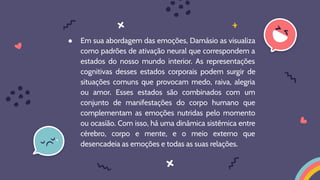 ● Em sua abordagem das emoções, Damásio as visualiza
como padrões de ativação neural que correspondem a
estados do nosso mundo interior. As representações
cognitivas desses estados corporais podem surgir de
situações comuns que provocam medo, raiva, alegria
ou amor. Esses estados são combinados com um
conjunto de manifestações do corpo humano que
complementam as emoções nutridas pelo momento
ou ocasião. Com isso, há uma dinâmica sistêmica entre
cérebro, corpo e mente, e o meio externo que
desencadeia as emoções e todas as suas relações.
 