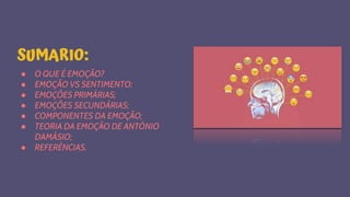 SUMARIO:
● O QUE É EMOÇÃO?
● EMOÇÃO VS SENTIMENTO;
● EMOÇÕES PRIMÁRIAS;
● EMOÇÕES SECUNDÁRIAS;
● COMPONENTES DA EMOÇÃO;
● TEORIA DA EMOÇÃO DE ANTÓNIO
DAMÁSIO;
● REFERÊNCIAS.
 