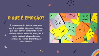 O QUE É EMOÇÃO?
É uma sensação física e emocional
que é provocada por algum estímulo,
que pode ser um sentimento ou um
acontecimento. Vivenciar emoções é
muito pessoal, elas podem ser
sentidas de formas diferentes por
cada pessoa.
 