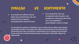 ● As emoções são reflexos naturais
diante de acontecimentos, são uma
resposta física ou química
comandada pelo cérebro humano.
● Já os sentimentos são uma
consequência das emoções e são
sentidos por cada pessoa de acordo
com a sua experiência,
personalidade, cultura e criação.
EMOÇÃO VS SENTIMENTO
Os sentimentos podem ser definidos como a análise das emoções e das reações
provocadas por elas. As emoções são reflexos inconscientes do ser humano e os
sentimentos são mais conscientes e relacionados com a avaliação das emoções.
Desse modo são complementares porque as emoções vividas dão origem aos
sentimentos.
 