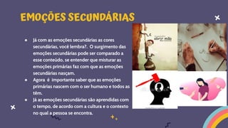 ● Já com as emoções secundárias as cores
secundárias, você lembra?. O surgimento das
emoções secundárias pode ser comparado a
esse conteúdo, se entender que misturar as
emoções primárias faz com que as emoções
secundárias nasçam.
● Agora é importante saber que as emoções
primárias nascem com o ser humano e todos as
têm.
● Já as emoções secundárias são aprendidas com
o tempo, de acordo com a cultura e o contexto
no qual a pessoa se encontra.
EMOÇÕES SECUNDÁRIAS
 