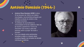 António Damásio (1944-)
● António Rosa Damásio GOSE (Lisboa,
25 de fevereiro de 1944) é um médico
neurologista, neurocientista português que
trabalha no estudo do cérebro e das
emoções humanas.
● É professor de neurociência na
Universidade do Sul da Califórnia. Além de
ter escrito o grande livro "O Erro de
Descartes" que mudou a ideia das
pessoas verem a junção "da razão e
emoção" .
● Cria uma relação entre sentimentos,
emoções e razão e o impacto desta
complexa ligação nas tomadas de decisão
individuais e coletivas.
 