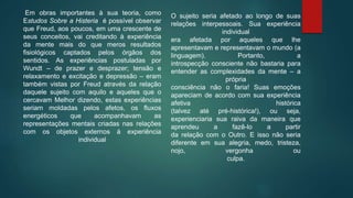 Em obras importantes à sua teoria, como
Estudos Sobre a Histeria é possível observar
que Freud, aos poucos, em uma crescente de
seus conceitos, vai creditando à experiência
da mente mais do que meros resultados
fisiológicos captados pelos órgãos dos
sentidos. As experiências postuladas por
Wundt – de prazer e desprazer; tensão e
relaxamento e excitação e depressão – eram
também vistas por Freud através da relação
daquele sujeito com aquilo e aqueles que o
cercavam Melhor dizendo, estas experiências
seriam moldadas pelos afetos, os fluxos
energéticos que acompanhavam as
representações mentais criadas nas relações
com os objetos externos à experiência
individual
O sujeito seria afetado ao longo de suas
relações interpessoais. Sua experiência
individual
era afetada por aqueles que lhe
apresentavam e representavam o mundo (a
linguagem). Portanto, a
introspecção consciente não bastaria para
entender as complexidades da mente – a
própria
consciência não o faria! Suas emoções
apareciam de acordo com sua experiência
afetiva histórica
(talvez até pré-histórica!), ou seja,
experienciaria sua raiva da maneira que
aprendeu a fazê-lo a partir
da relação com o Outro. E isso não seria
diferente em sua alegria, medo, tristeza,
nojo, vergonha ou
culpa.
 