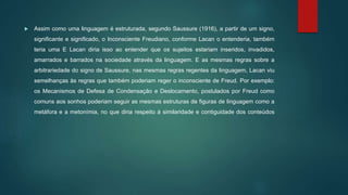 Assim como uma linguagem é estruturada, segundo Saussure (1916), a partir de um signo,
significante e significado, o Inconsciente Freudiano, conforme Lacan o entenderia, também
teria uma E Lacan diria isso ao entender que os sujeitos estariam inseridos, invadidos,
amarrados e barrados na sociedade através da linguagem. E as mesmas regras sobre a
arbitrariedade do signo de Saussure, nas mesmas regras regentes da linguagem, Lacan viu
semelhanças às regras que também poderiam reger o inconsciente de Freud. Por exemplo:
os Mecanismos de Defesa de Condensação e Deslocamento, postulados por Freud como
comuns aos sonhos poderiam seguir as mesmas estruturas de figuras de linguagem como a
metáfora e a metonímia, no que diria respeito à similaridade e contiguidade dos conteúdos
 