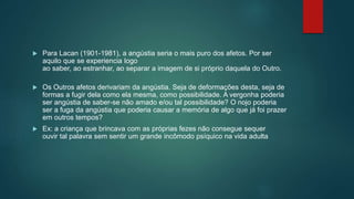  Para Lacan (1901-1981), a angústia seria o mais puro dos afetos. Por ser
aquilo que se experiencia logo
ao saber, ao estranhar, ao separar a imagem de si próprio daquela do Outro.
 Os Outros afetos derivariam da angústia. Seja de deformações desta, seja de
formas a fugir dela como ela mesma, como possibilidade. A vergonha poderia
ser angústia de saber-se não amado e/ou tal possibilidade? O nojo poderia
ser a fuga da angústia que poderia causar a memória de algo que já foi prazer
em outros tempos?
 Ex: a criança que brincava com as próprias fezes não consegue sequer
ouvir tal palavra sem sentir um grande incômodo psíquico na vida adulta
 