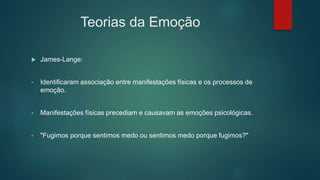 Teorias da Emoção
 James-Lange:
• Identificaram associação entre manifestações físicas e os processos de
emoção.
• Manifestações físicas precediam e causavam as emoções psicológicas.
• "Fugimos porque sentimos medo ou sentimos medo porque fugimos?"
 