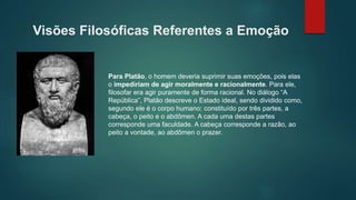 Visões Filosóficas Referentes a Emoção
Para Platão, o homem deveria suprimir suas emoções, pois elas
o impediriam de agir moralmente e racionalmente. Para ele,
filosofar era agir puramente de forma racional. No diálogo “A
República”, Platão descreve o Estado ideal, sendo dividido como,
segundo ele é o corpo humano: constituído por três partes, a
cabeça, o peito e o abdômen. A cada uma destas partes
corresponde uma faculdade. A cabeça corresponde a razão, ao
peito a vontade, ao abdômen o prazer.
 