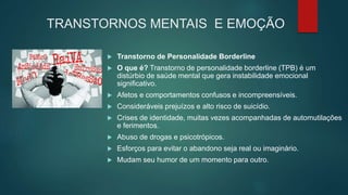 TRANSTORNOS MENTAIS E EMOÇÃO
 Transtorno de Personalidade Borderline
 O que é? Transtorno de personalidade borderline (TPB) é um
distúrbio de saúde mental que gera instabilidade emocional
significativo.
 Afetos e comportamentos confusos e incompreensíveis.
 Consideráveis prejuízos e alto risco de suicídio.
 Crises de identidade, muitas vezes acompanhadas de automutilações
e ferimentos.
 Abuso de drogas e psicotrópicos.
 Esforços para evitar o abandono seja real ou imaginário.
 Mudam seu humor de um momento para outro.
 