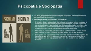 Psicopatia e Sociopatia
 As duas doenças são consideradas pela psiquiatria como desordens de
personalidade antissociais.
 Diferenças entre psicopatas e sociopatas:
1. O cérebro de um psicopata é diferente do cérebro de outras pessoas, o
córtex pré-frontal, responsável pelo comportamento social e expressão
da personalidade, e a amígdala, que é responsável pelas emoções, não
se acendem na varredura do cérebro de um psicopata, o que significa
que existe pouca ou nenhuma atividade realizada na área.
2. Enquanto os sociopatas são capazes de sentir remorso e culpa, traços
psicopáticos incluem a falta de empatia e falta de culpa e remorso.
3. Sociopatas são capazes de sentir remorso, eles também são capazes de
formar ligações emocionais profundas, como com amigos e familiares.
Psicopatas não são capazes de fazer isso por causa de sua falta de
empatia
 