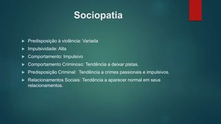 Sociopatia
 Predisposição à violência: Variada
 Impulsividade: Alta
 Comportamento: Impulsivo
 Comportamento Criminoso: Tendência a deixar pistas.
 Predisposição Criminal: Tendência a crimes passionais e impulsivos.
 Relacionamentos Sociais: Tendência a aparecer normal em seus
relacionamentos.
 